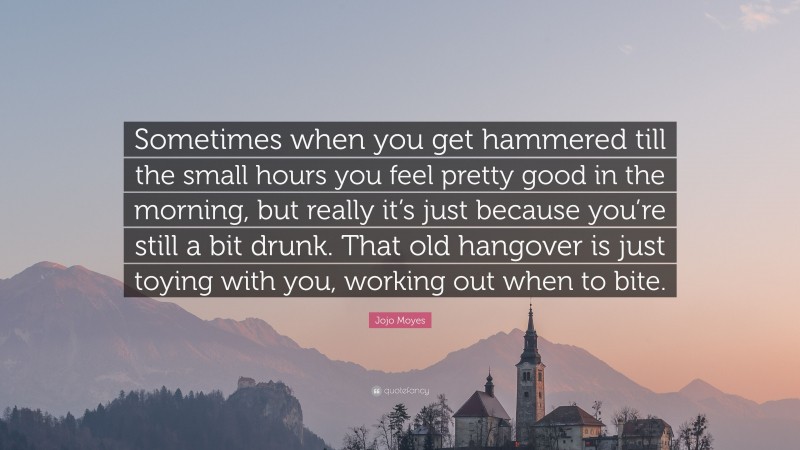 Jojo Moyes Quote: “Sometimes when you get hammered till the small hours you feel pretty good in the morning, but really it’s just because you’re still a bit drunk. That old hangover is just toying with you, working out when to bite.”
