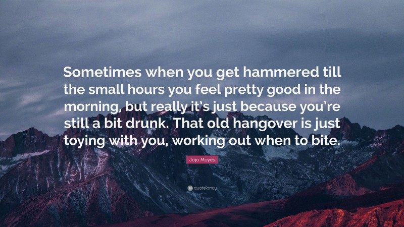Jojo Moyes Quote: “Sometimes when you get hammered till the small hours you feel pretty good in the morning, but really it’s just because you’re still a bit drunk. That old hangover is just toying with you, working out when to bite.”