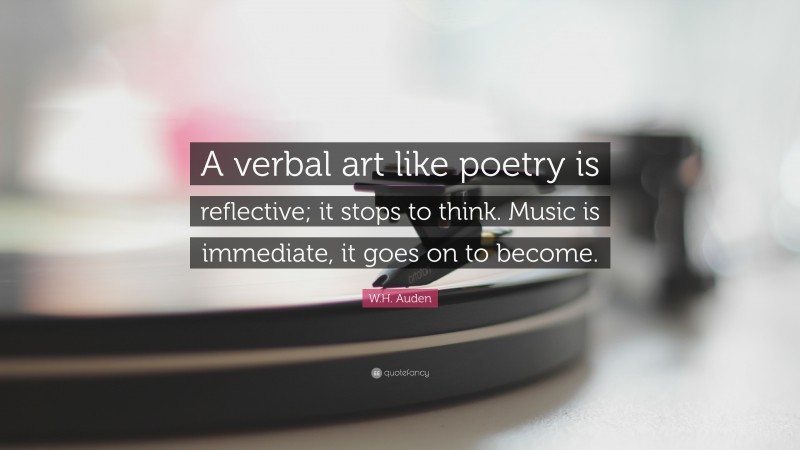 W.H. Auden Quote: “A verbal art like poetry is reflective; it stops to think. Music is immediate, it goes on to become.”
