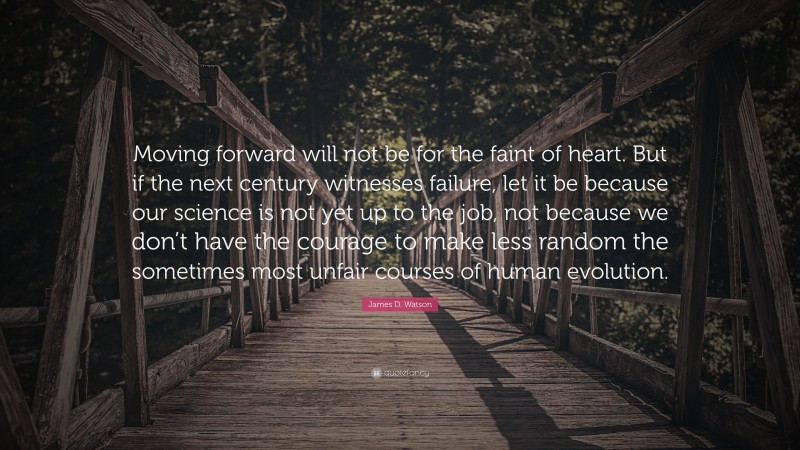 James D. Watson Quote: “Moving forward will not be for the faint of heart. But if the next century witnesses failure, let it be because our science is not yet up to the job, not because we don’t have the courage to make less random the sometimes most unfair courses of human evolution.”