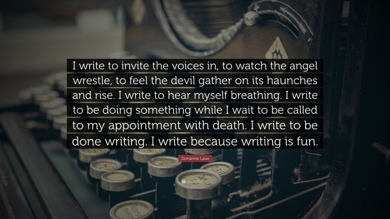 Dorianne Laux Quote: “I write to invite the voices in, to watch the angel wrestle, to feel the devil gather on its haunches and rise. I write to hear myself breathing. I write to be doing something while I wait to be called to my appointment with death. I write to be done writing. I write because writing is fun.”