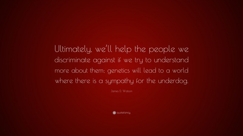 James D. Watson Quote: “Ultimately, we’ll help the people we discriminate against if we try to understand more about them; genetics will lead to a world where there is a sympathy for the underdog.”