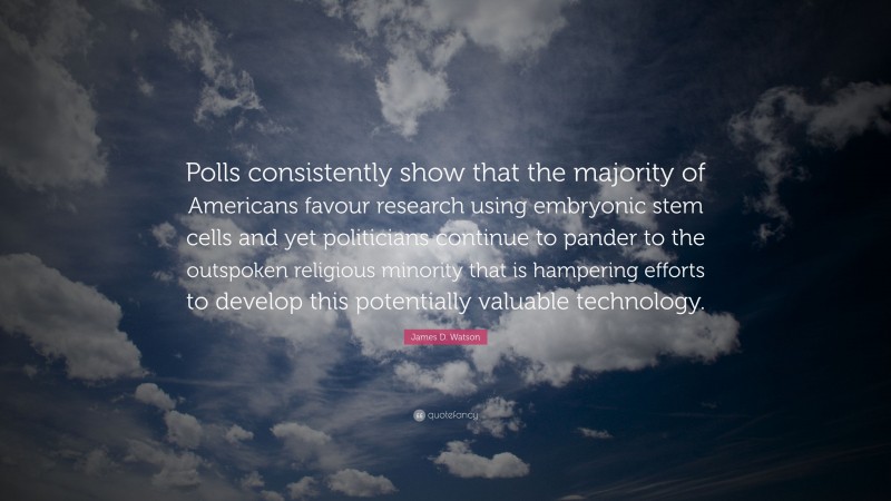 James D. Watson Quote: “Polls consistently show that the majority of Americans favour research using embryonic stem cells and yet politicians continue to pander to the outspoken religious minority that is hampering efforts to develop this potentially valuable technology.”