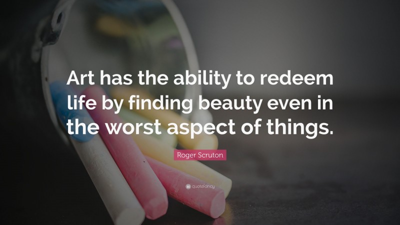 Roger Scruton Quote: “Art has the ability to redeem life by finding beauty even in the worst aspect of things.”