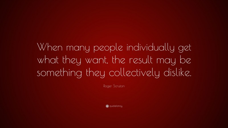 Roger Scruton Quote: “When many people individually get what they want, the result may be something they collectively dislike.”