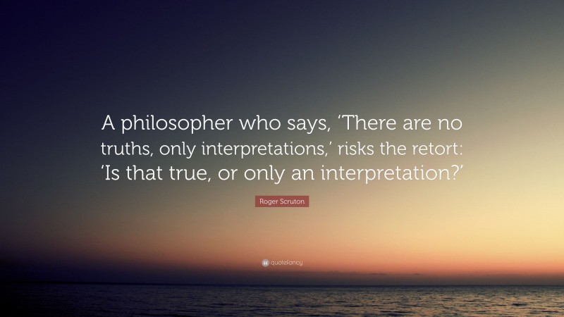 Roger Scruton Quote: “A philosopher who says, ‘There are no truths, only interpretations,’ risks the retort: ‘Is that true, or only an interpretation?’”