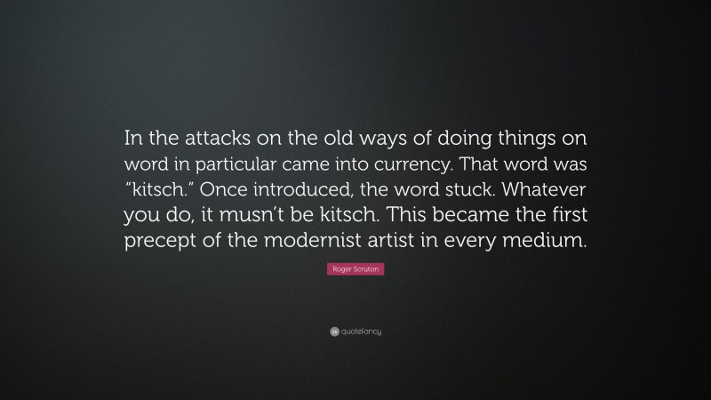 Roger Scruton Quote: “In the attacks on the old ways of doing things on word in particular came into currency. That word was “kitsch.” Once introduced, the word stuck. Whatever you do, it musn’t be kitsch. This became the first precept of the modernist artist in every medium.”