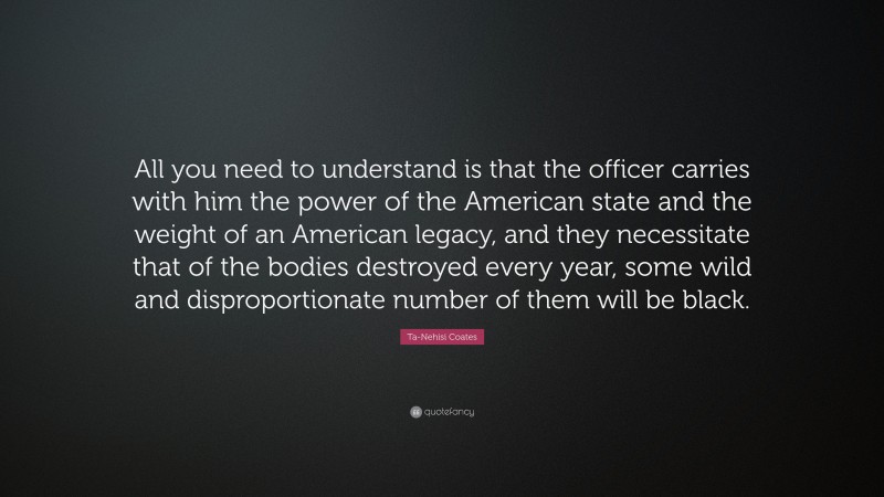 Ta-Nehisi Coates Quote: “All you need to understand is that the officer carries with him the power of the American state and the weight of an American legacy, and they necessitate that of the bodies destroyed every year, some wild and disproportionate number of them will be black.”