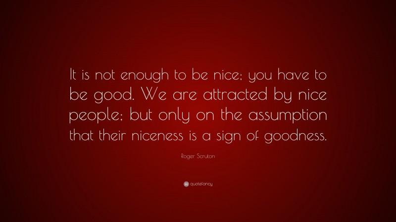 Roger Scruton Quote: “It is not enough to be nice; you have to be good. We are attracted by nice people; but only on the assumption that their niceness is a sign of goodness.”