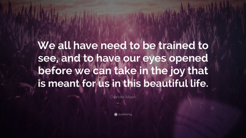 Charlotte Mason Quote: “We all have need to be trained to see, and to have our eyes opened before we can take in the joy that is meant for us in this beautiful life.”