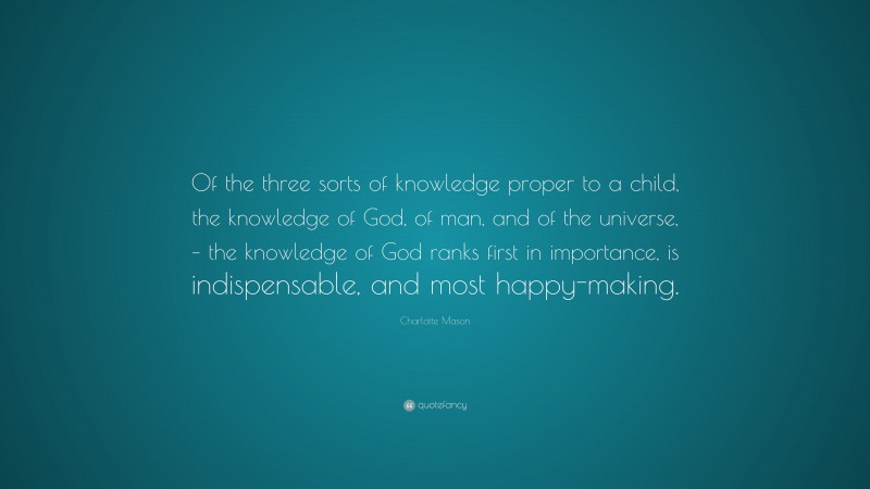 Charlotte Mason Quote: “Of the three sorts of knowledge proper to a child, the knowledge of God, of man, and of the universe, – the knowledge of God ranks first in importance, is indispensable, and most happy-making.”