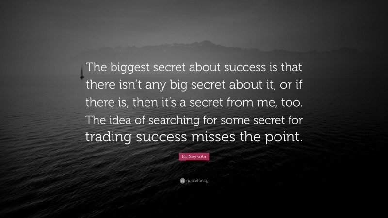 Ed Seykota Quote: “The biggest secret about success is that there isn’t any big secret about it, or if there is, then it’s a secret from me, too. The idea of searching for some secret for trading success misses the point.”