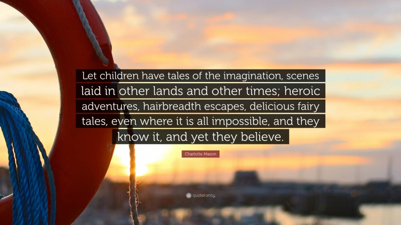 Charlotte Mason Quote: “Let children have tales of the imagination, scenes laid in other lands and other times; heroic adventures, hairbreadth escapes, delicious fairy tales, even where it is all impossible, and they know it, and yet they believe.”
