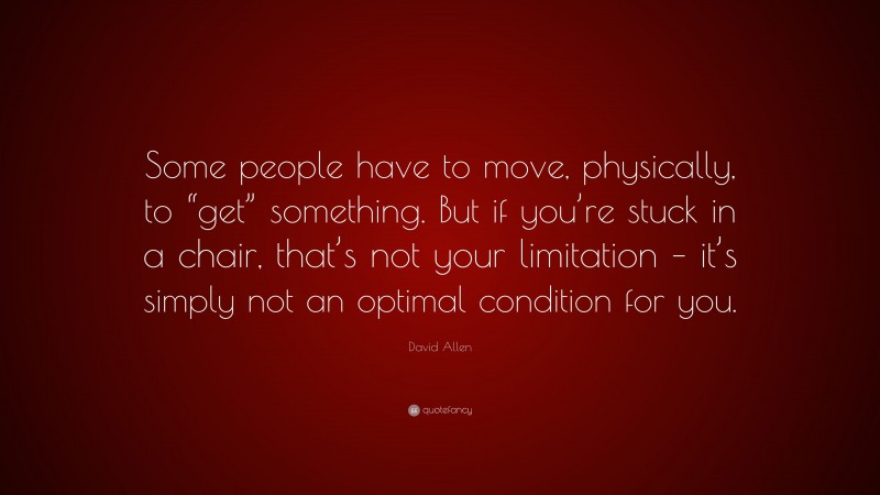 David Allen Quote: “Some people have to move, physically, to “get” something. But if you’re stuck in a chair, that’s not your limitation – it’s simply not an optimal condition for you.”