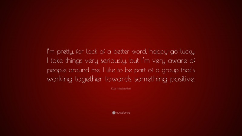 Kyle MacLachlan Quote: “I’m pretty, for lack of a better word, happy-go-lucky. I take things very seriously, but I’m very aware of people around me. I like to be part of a group that’s working together towards something positive.”