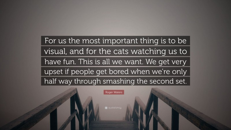 Roger Waters Quote: “For us the most important thing is to be visual, and for the cats watching us to have fun. This is all we want. We get very upset if people get bored when we’re only half way through smashing the second set.”