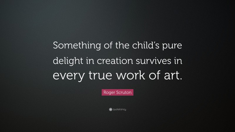 Roger Scruton Quote: “Something of the child’s pure delight in creation survives in every true work of art.”