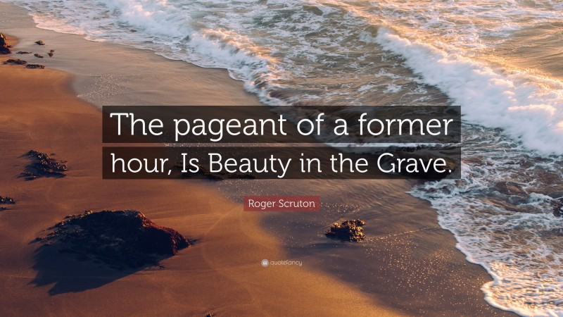 Roger Scruton Quote: “The pageant of a former hour, Is Beauty in the Grave.”