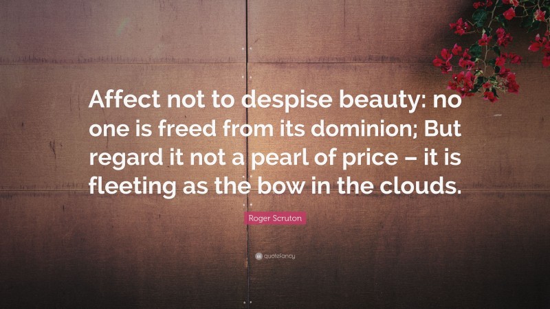 Roger Scruton Quote: “Affect not to despise beauty: no one is freed from its dominion; But regard it not a pearl of price – it is fleeting as the bow in the clouds.”