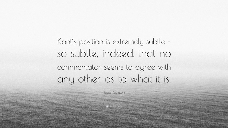 Roger Scruton Quote: “Kant’s position is extremely subtle – so subtle, indeed, that no commentator seems to agree with any other as to what it is.”