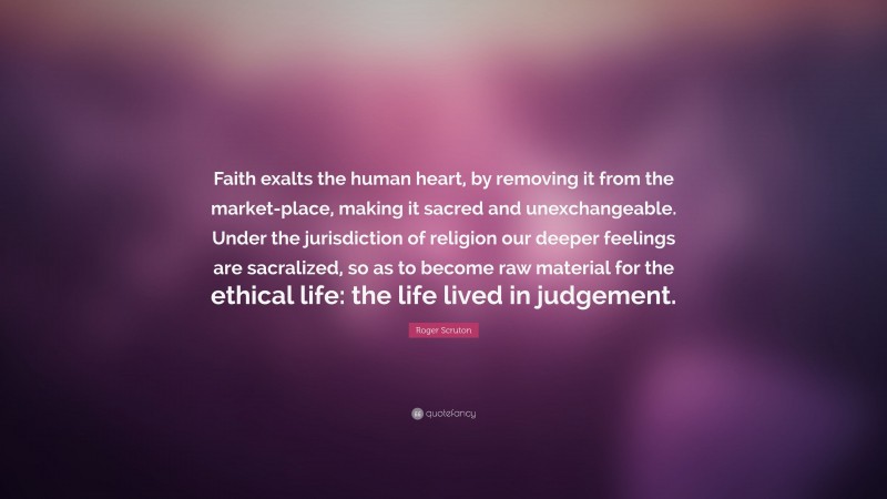 Roger Scruton Quote: “Faith exalts the human heart, by removing it from the market-place, making it sacred and unexchangeable. Under the jurisdiction of religion our deeper feelings are sacralized, so as to become raw material for the ethical life: the life lived in judgement.”