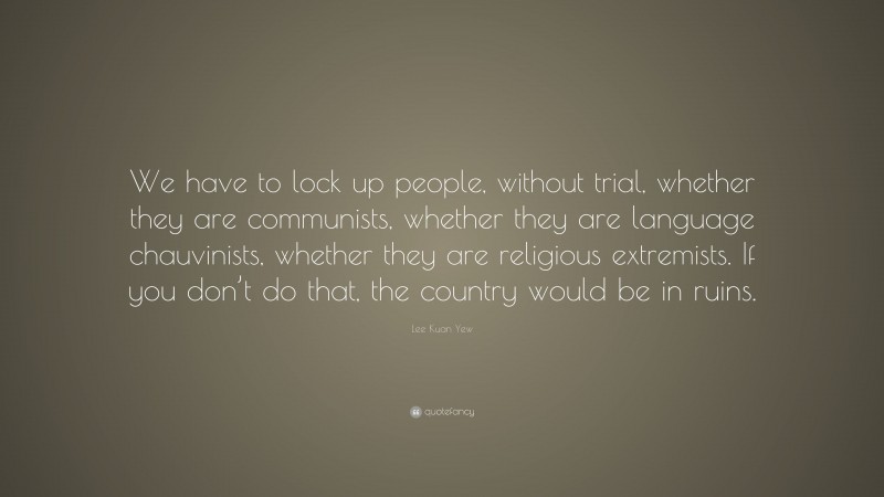 Lee Kuan Yew Quote: “We have to lock up people, without trial, whether they are communists, whether they are language chauvinists, whether they are religious extremists. If you don’t do that, the country would be in ruins.”