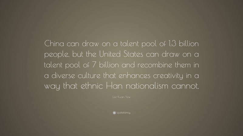 Lee Kuan Yew Quote: “China can draw on a talent pool of 1.3 billion people, but the United States can draw on a talent pool of 7 billion and recombine them in a diverse culture that enhances creativity in a way that ethnic Han nationalism cannot.”