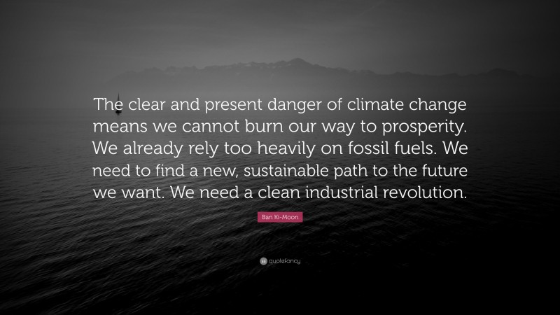 Ban Ki-Moon Quote: “The clear and present danger of climate change means we cannot burn our way to prosperity. We already rely too heavily on fossil fuels. We need to find a new, sustainable path to the future we want. We need a clean industrial revolution.”