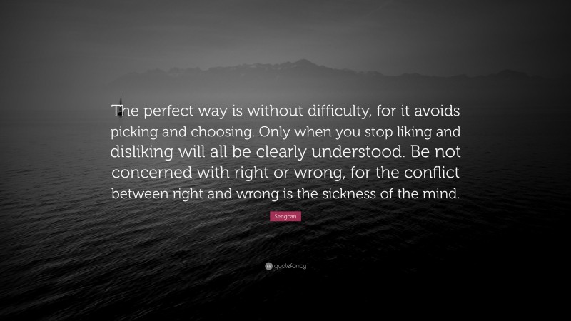 Sengcan Quote: “The perfect way is without difficulty, for it avoids picking and choosing. Only when you stop liking and disliking will all be clearly understood. Be not concerned with right or wrong, for the conflict between right and wrong is the sickness of the mind.”