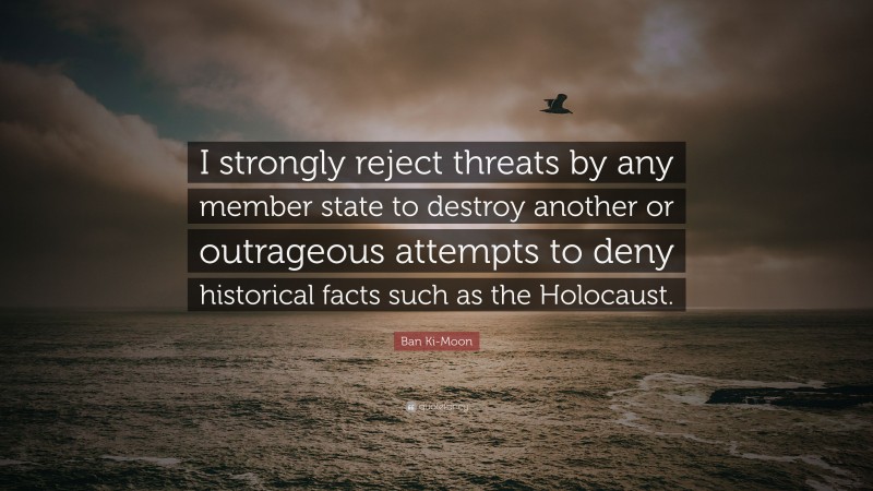 Ban Ki-Moon Quote: “I strongly reject threats by any member state to destroy another or outrageous attempts to deny historical facts such as the Holocaust.”