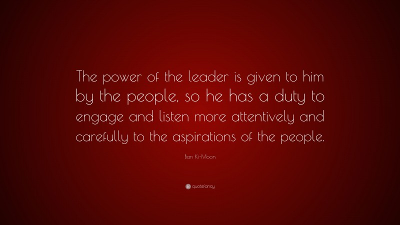 Ban Ki-Moon Quote: “The power of the leader is given to him by the people, so he has a duty to engage and listen more attentively and carefully to the aspirations of the people.”