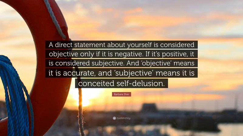 Barbara Sher Quote: “A direct statement about yourself is considered objective only if it is negative. If it’s positive, it is considered subjective. And ‘objective’ means it is accurate, and ‘subjective’ means it is conceited self-delusion.”