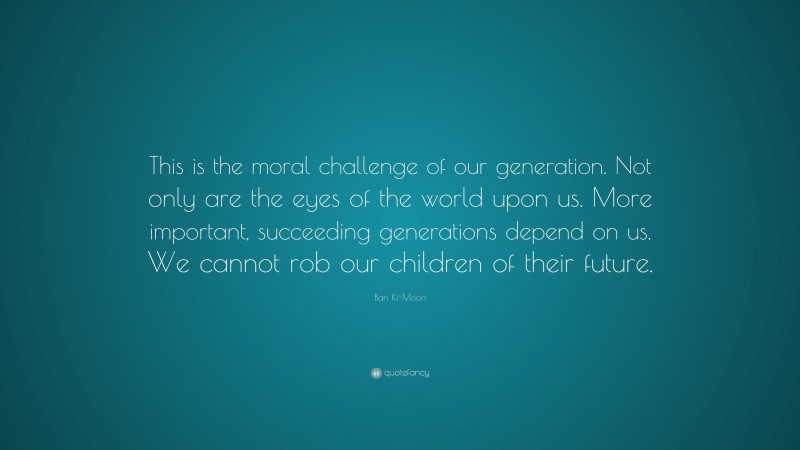 Ban Ki-Moon Quote: “This is the moral challenge of our generation. Not only are the eyes of the world upon us. More important, succeeding generations depend on us. We cannot rob our children of their future.”
