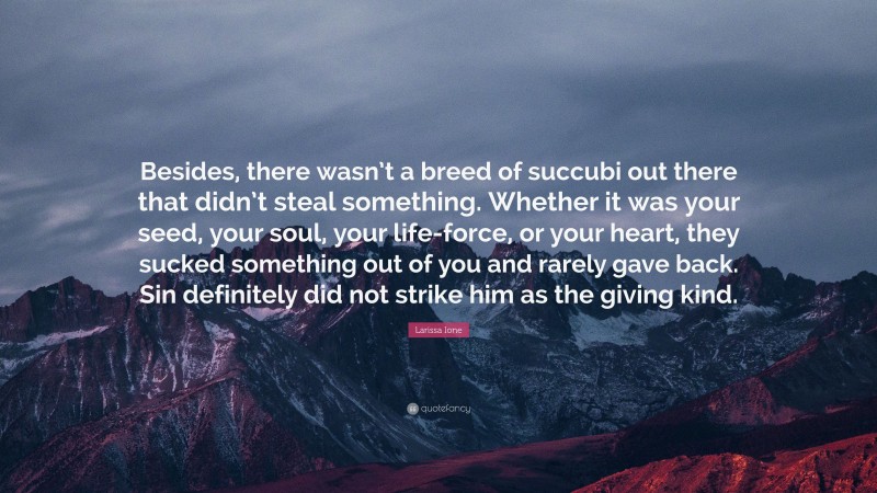 Larissa Ione Quote: “Besides, there wasn’t a breed of succubi out there that didn’t steal something. Whether it was your seed, your soul, your life-force, or your heart, they sucked something out of you and rarely gave back. Sin definitely did not strike him as the giving kind.”