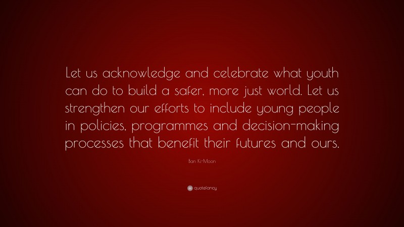 Ban Ki-Moon Quote: “Let us acknowledge and celebrate what youth can do to build a safer, more just world. Let us strengthen our efforts to include young people in policies, programmes and decision-making processes that benefit their futures and ours.”