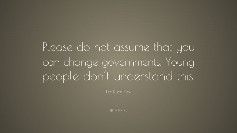 Lee Kuan Yew Quote: “Please do not assume that you can change governments. Young people don’t understand this.”