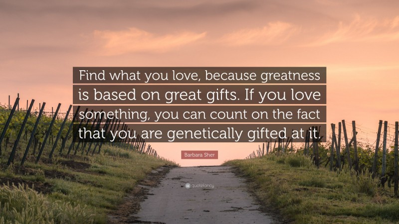 Barbara Sher Quote: “Find what you love, because greatness is based on great gifts. If you love something, you can count on the fact that you are genetically gifted at it.”
