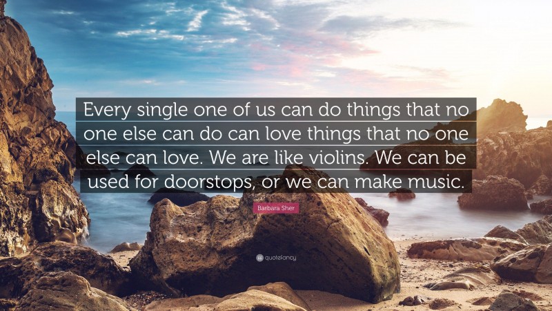 Barbara Sher Quote: “Every single one of us can do things that no one else can do can love things that no one else can love. We are like violins. We can be used for doorstops, or we can make music.”