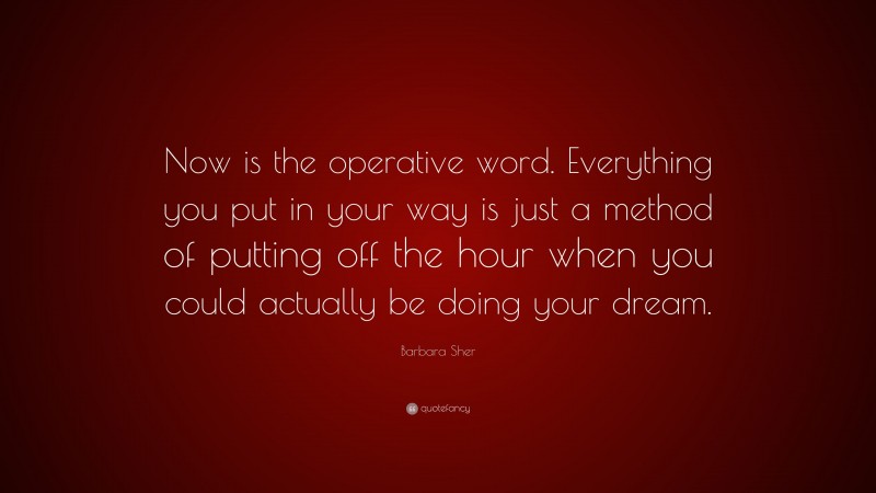 Barbara Sher Quote: “Now is the operative word. Everything you put in your way is just a method of putting off the hour when you could actually be doing your dream.”