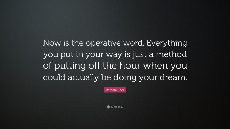 Barbara Sher Quote: “Now is the operative word. Everything you put in your way is just a method of putting off the hour when you could actually be doing your dream.”
