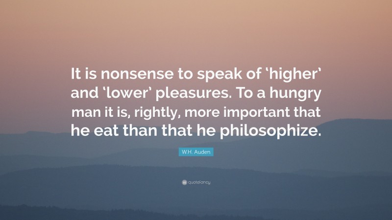 W.H. Auden Quote: “It is nonsense to speak of ‘higher’ and ‘lower’ pleasures. To a hungry man it is, rightly, more important that he eat than that he philosophize.”