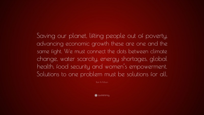 Ban Ki-Moon Quote: “Saving our planet, lifting people out of poverty, advancing economic growth these are one and the same fight. We must connect the dots between climate change, water scarcity, energy shortages, global health, food security and women’s empowerment. Solutions to one problem must be solutions for all.”