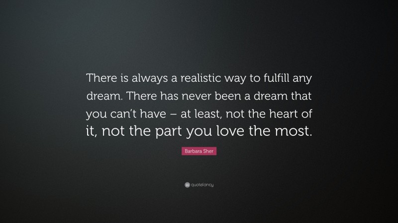 Barbara Sher Quote: “There is always a realistic way to fulfill any dream. There has never been a dream that you can’t have – at least, not the heart of it, not the part you love the most.”