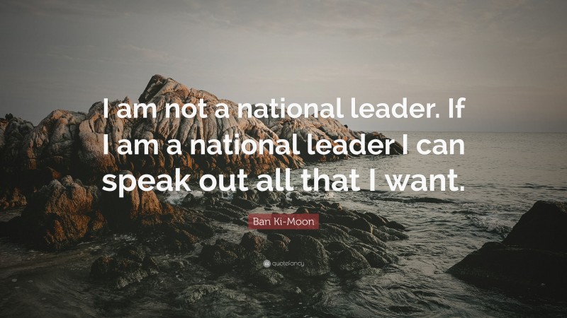 Ban Ki-Moon Quote: “I am not a national leader. If I am a national leader I can speak out all that I want.”