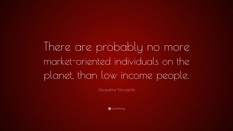 Jacqueline Novogratz Quote: “There are probably no more market-oriented individuals on the planet, than low income people.”