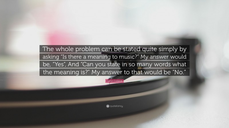 Aaron Copland Quote: “The whole problem can be stated quite simply by asking “Is there a meaning to music?” My answer would be, “Yes”, And “Can you state in so many words what the meaning is?” My answer to that would be “No.””