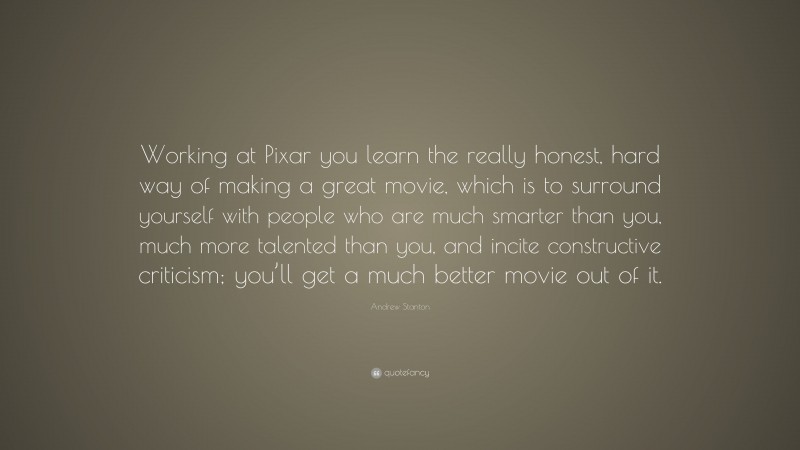 Andrew Stanton Quote: “Working at Pixar you learn the really honest, hard way of making a great movie, which is to surround yourself with people who are much smarter than you, much more talented than you, and incite constructive criticism; you’ll get a much better movie out of it.”
