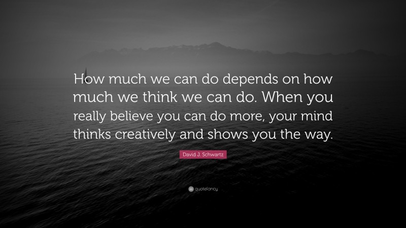 David J. Schwartz Quote: “How much we can do depends on how much we think we can do. When you really believe you can do more, your mind thinks creatively and shows you the way.”