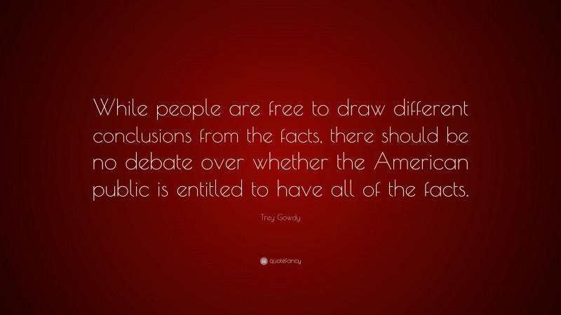 Trey Gowdy Quote: “While people are free to draw different conclusions from the facts, there should be no debate over whether the American public is entitled to have all of the facts.”