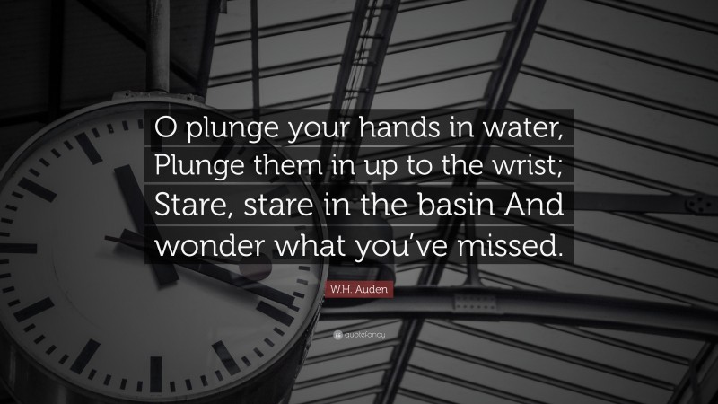 W.H. Auden Quote: “O plunge your hands in water, Plunge them in up to the wrist; Stare, stare in the basin And wonder what you’ve missed.”